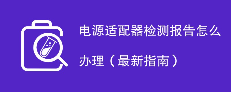 电源适配器检测报告怎么办理（最新指南）