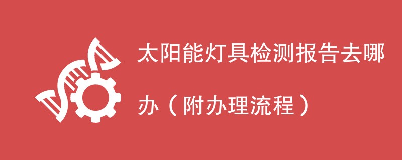 太阳能灯具检测报告去哪办（附办理流程）