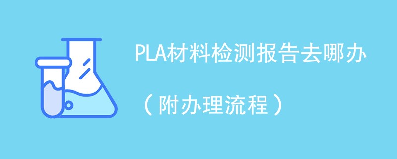 PLA材料检测报告去哪办（附办理流程）