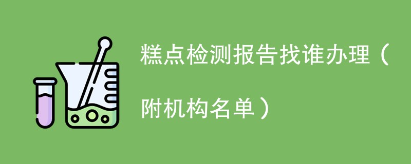 糕点检测报告找谁办理（附机构名单）