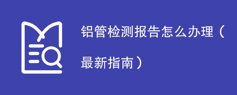 铝管检测报告怎么办理（最新指南）