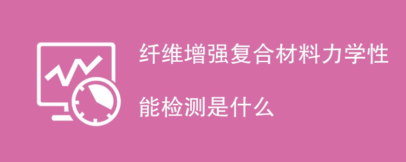 纤维增强复合材料力学性能检测是什么