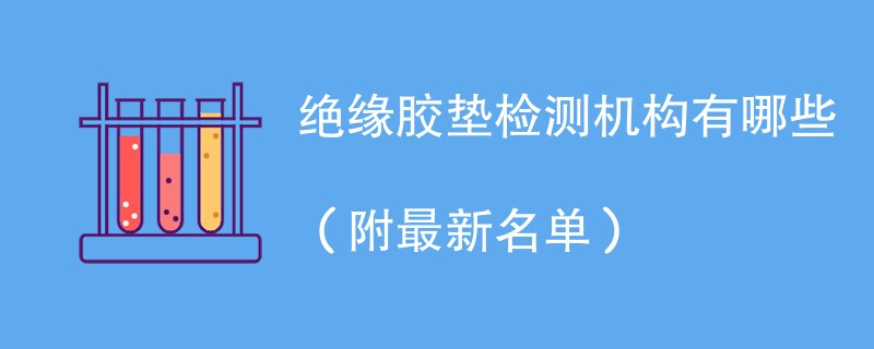 绝缘胶垫检测机构有哪些（附最新名单）