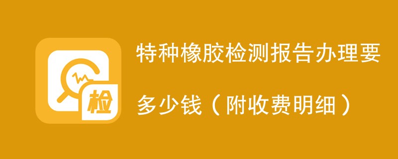 特种橡胶检测报告办理要多少钱（附收费明细）