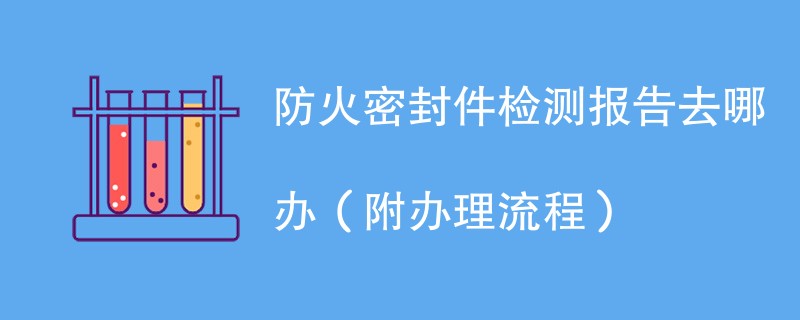 防火密封件检测报告去哪办（附办理流程）