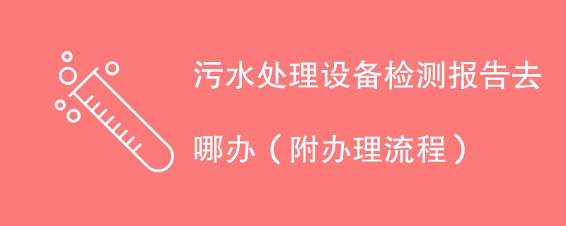 污水处理设备检测报告去哪办（附办理流程）