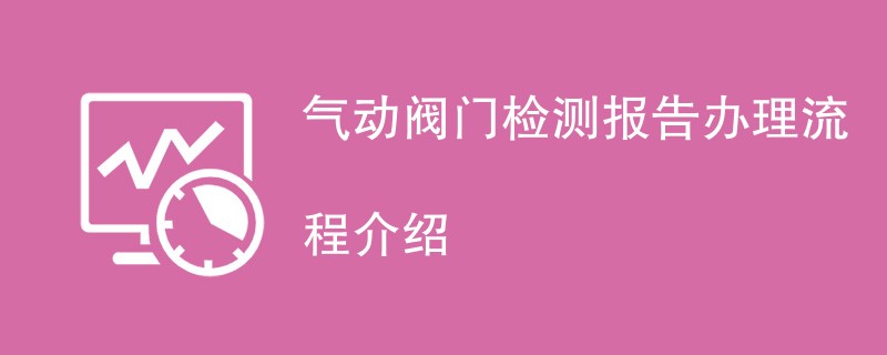 气动阀门检测报告办理流程介绍