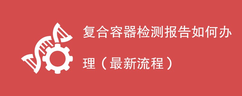 复合容器检测报告如何办理（最新流程）