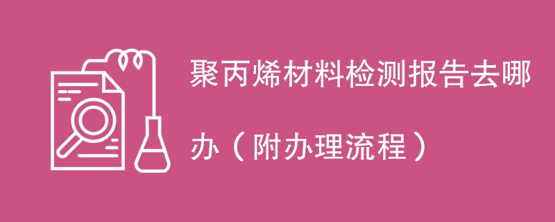 聚丙烯材料检测报告去哪办（附办理流程）