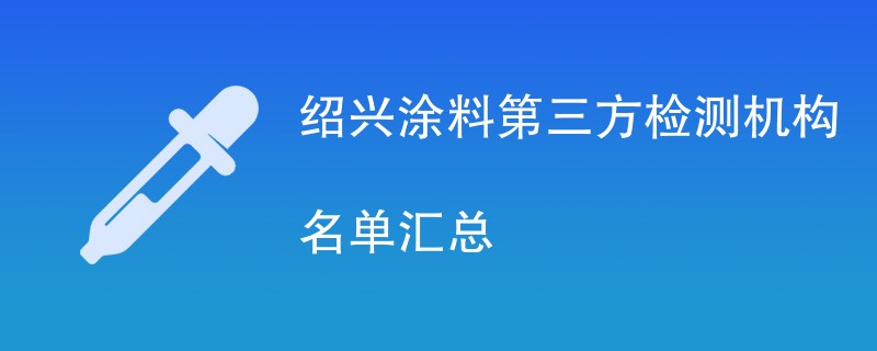 绍兴涂料第三方检测机构名单汇总