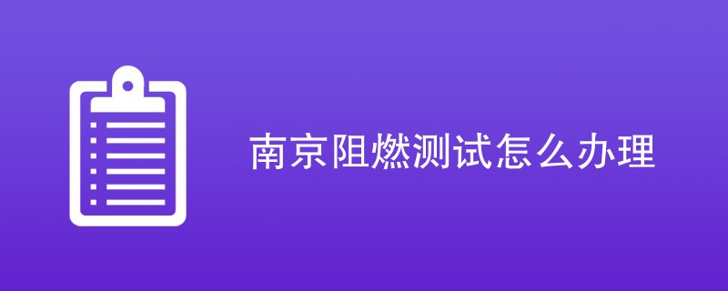 南京阻燃测试怎么办理（详细办理流程）