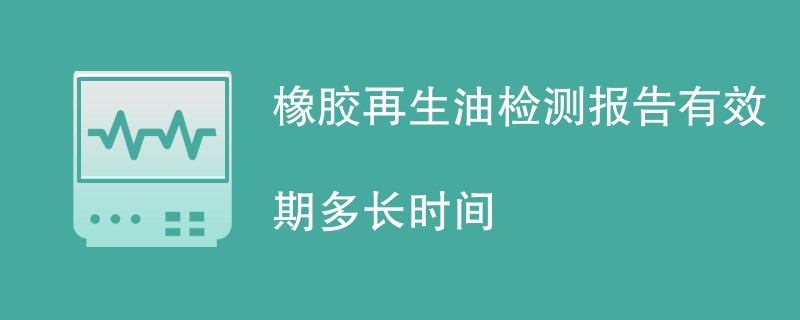 橡胶再生油检测报告有效期多长时间