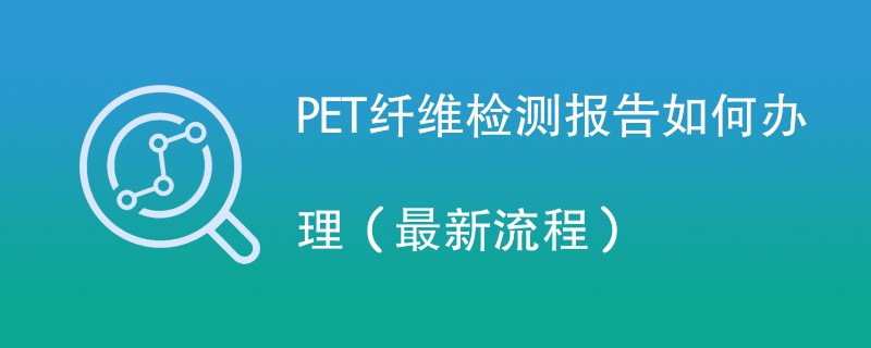 PET纤维检测报告如何办理（最新流程）