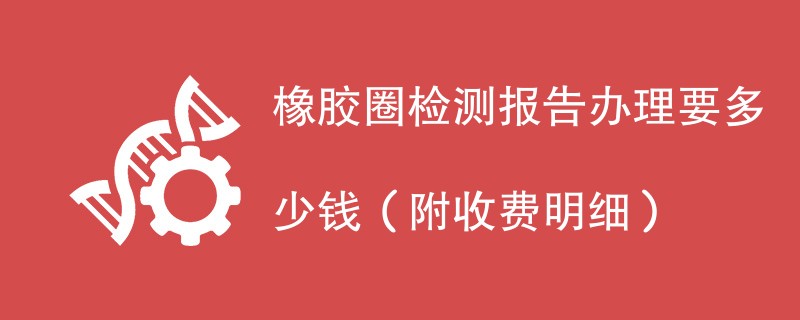 橡胶圈检测报告办理要多少钱（附收费明细）