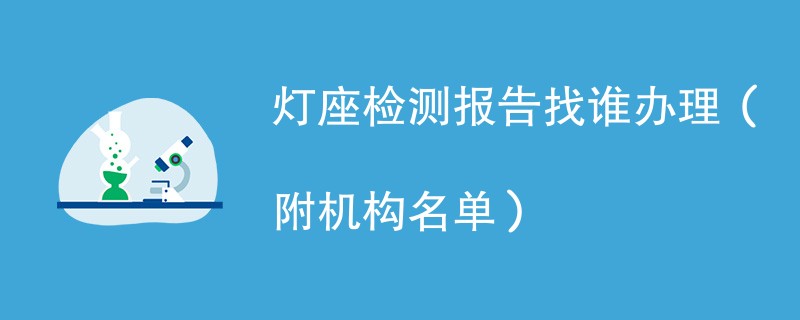 灯座检测报告找谁办理（附机构名单）