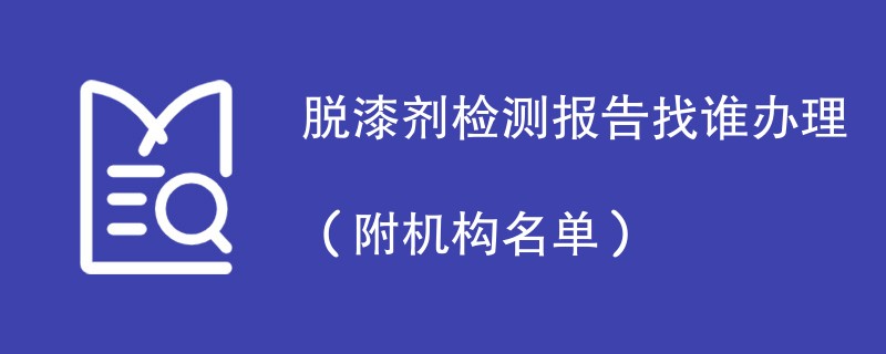 脱漆剂检测报告找谁办理（附机构名单）