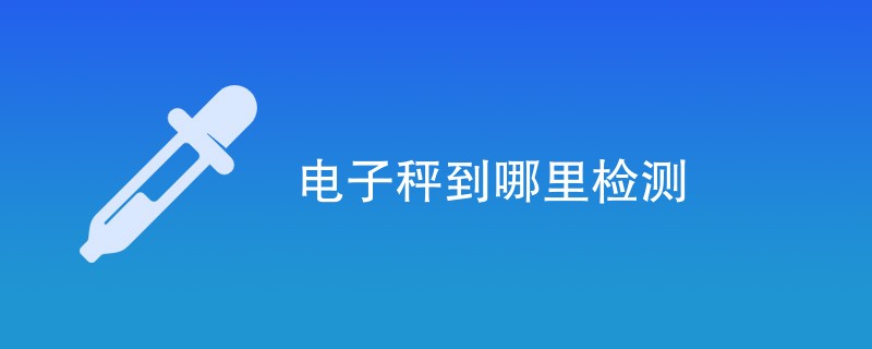 电子秤到哪里检测（最新公司名单）