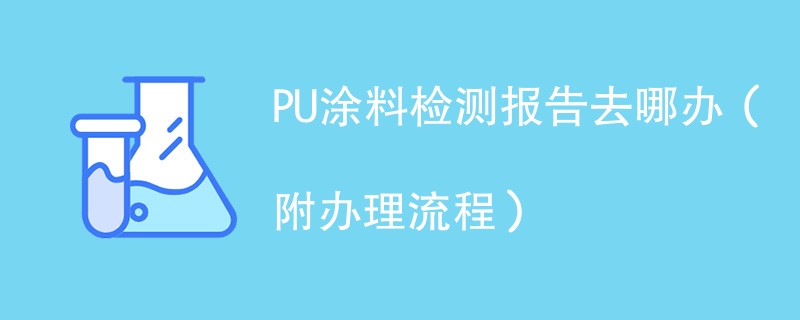 PU涂料检测报告去哪办（附办理流程）