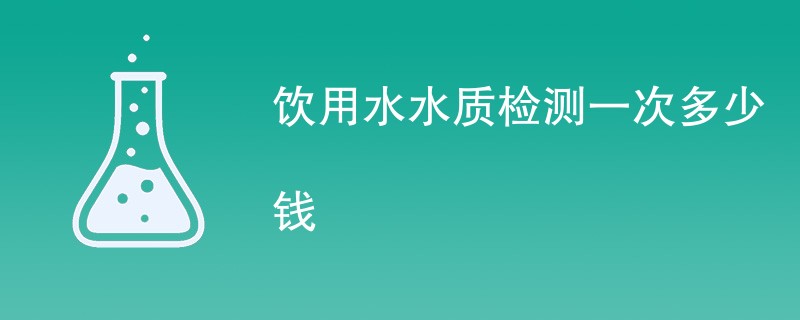 饮用水水质检测一次多少钱（费用标准明细）