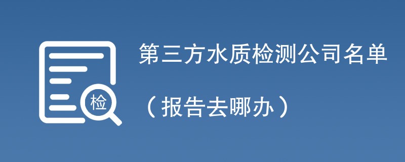 第三方水质检测公司名单（报告去哪办）