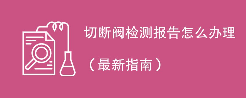 切断阀检测报告怎么办理（最新指南）