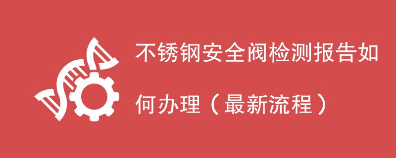 不锈钢安全阀检测报告如何办理（最新流程）