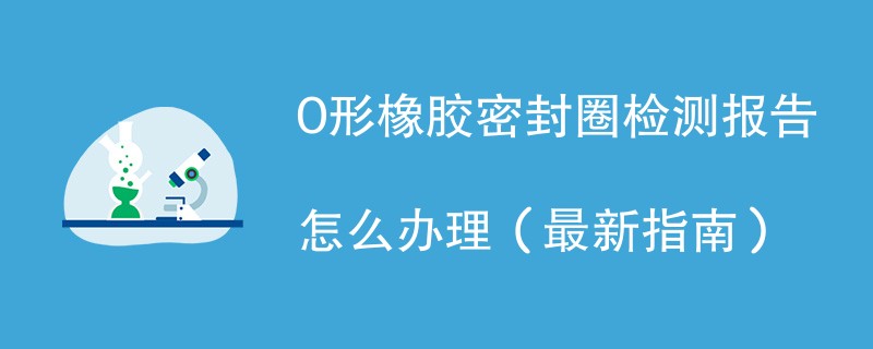 O形橡胶密封圈检测报告怎么办理（最新指南）