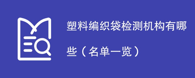 塑料编织袋检测机构有哪些（名单一览）