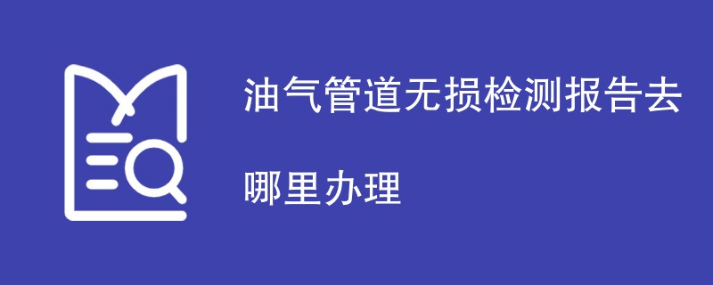 油气管道无损检测报告去哪里办理