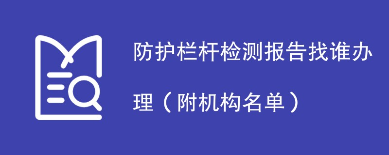 防护栏杆检测报告找谁办理（附机构名单）