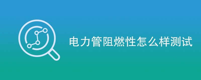 电力管阻燃性怎么样测试（检测步骤一览）