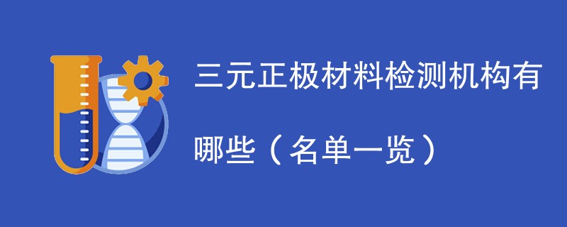 三元正极材料检测机构有哪些（名单一览）