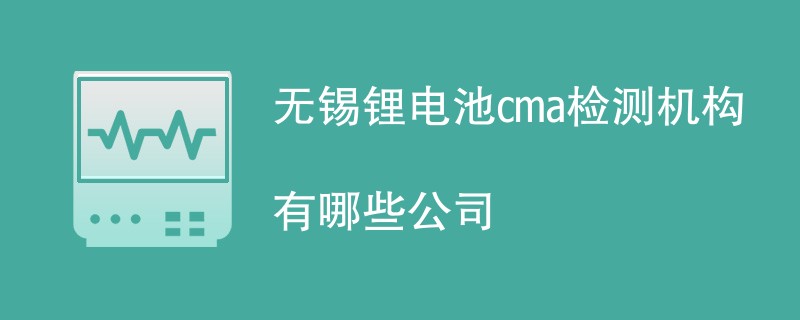 无锡锂电池cma检测机构有哪些公司