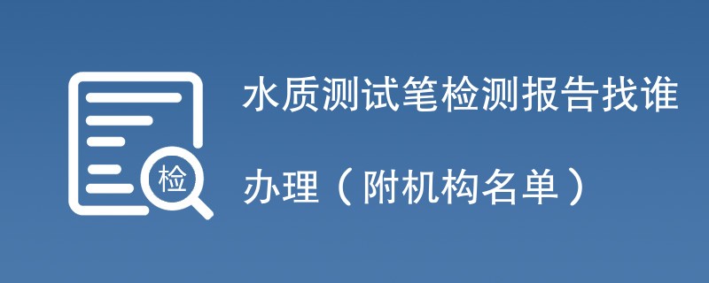 水质测试笔检测报告找谁办理（附机构名单）