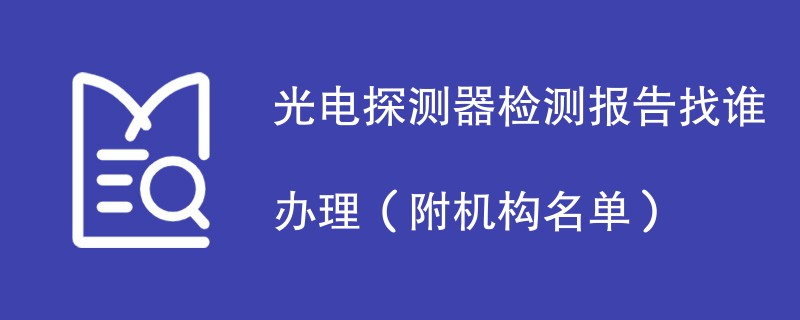 光电探测器检测报告找谁办理（附机构名单）