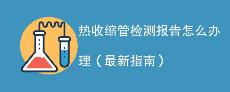 热收缩管检测报告怎么办理（最新指南）