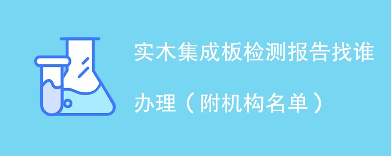 实木集成板检测报告找谁办理（附机构名单）