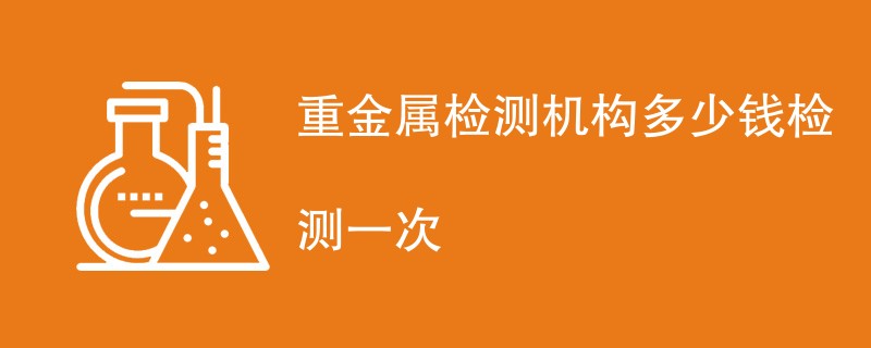 重金属检测机构多少钱检测一次