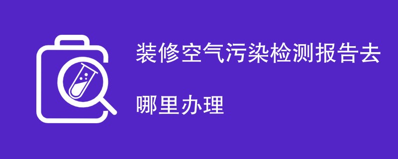 装修空气污染检测报告去哪里办理