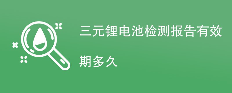 三元锂电池检测报告有效期多久