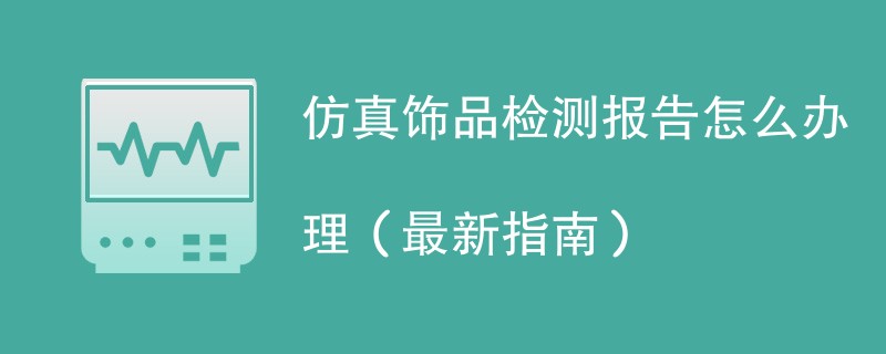 仿真饰品检测报告怎么办理（最新指南）