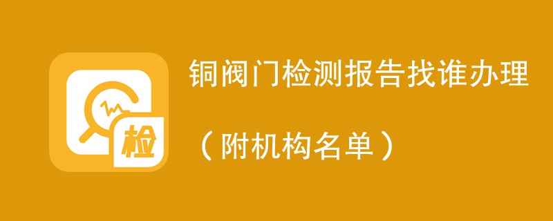 铜阀门检测报告找谁办理（附机构名单）