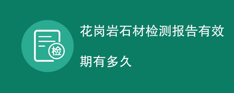 花岗岩石材检测报告有效期有多久