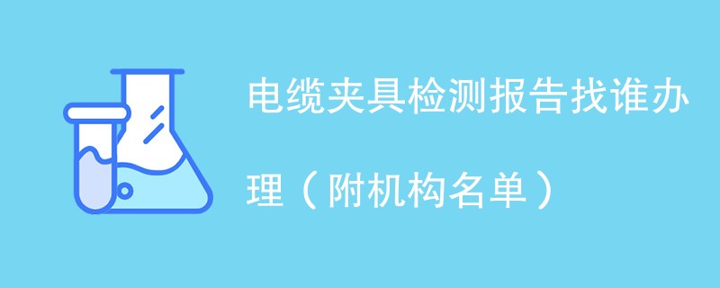 电缆夹具检测报告找谁办理（附机构名单）