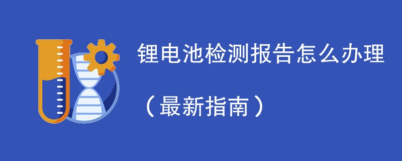 锂电池检测报告怎么办理（最新指南）