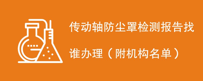 传动轴防尘罩检测报告找谁办理（附机构名单）