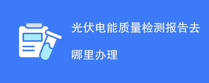 光伏电能质量检测报告去哪里办理