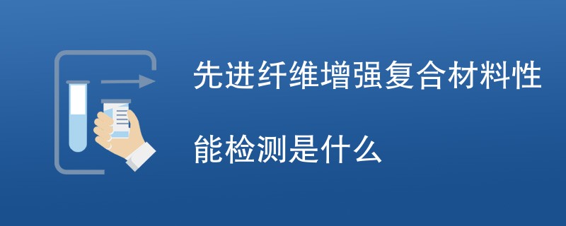 先进纤维增强复合材料性能检测是什么