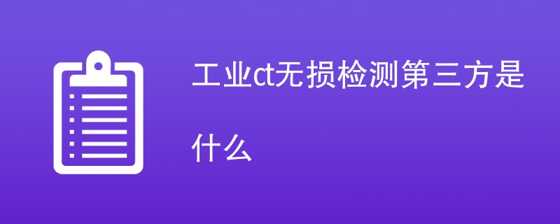 工业ct无损检测第三方是什么