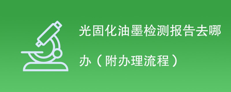 光固化油墨检测报告去哪办（附办理流程）